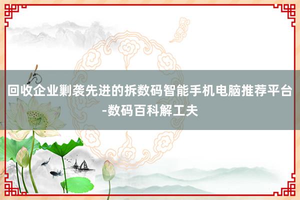 回收企业剿袭先进的拆数码智能手机电脑推荐平台-数码百科解工夫