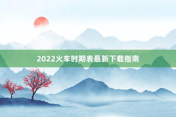 2022火车时期表最新下载指南